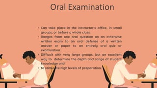 Oral Examination
• Can take place in the instructor’s office, in small
groups, or before a whole class.
• Ranges from one oral question on an otherwise
written exam to an oral defense of a written
answer or paper to an entirely oral quiz or
examination.
• Difficult with very large groups, but an excellent
way to determine the depth and range of student
knowledge and
• to stimulate high levels of preparation.
 