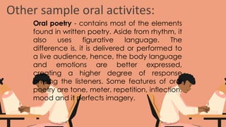 Other sample oral activites:
Oral poetry - contains most of the elements
found in written poetry. Aside from rhythm, it
also uses figurative language. The
difference is, it is delivered or performed to
a live audience, hence, the body language
and emotions are better expressed,
creating a higher degree of response
among the listeners. Some features of oral
poetry are tone, meter, repetition, inflection,
mood and it perfects imagery.
 