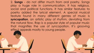 2. Songs - do not differ much from oral poetry. Songs
play a huge role in communication. It has religious,
social and political functions. It has similar features to
poetry added the lyrical element. A special musical
feature found in many different genres of music is
syncopation, an artistic play of rhythm, deviating from
the natural flow. Rap is a popular style of popular music
that magnifies the use of syncopation. It’s grooving
effect appeals mostly to young people.
 