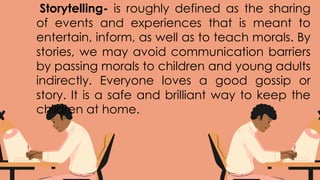 Storytelling- is roughly defined as the sharing
of events and experiences that is meant to
entertain, inform, as well as to teach morals. By
stories, we may avoid communication barriers
by passing morals to children and young adults
indirectly. Everyone loves a good gossip or
story. It is a safe and brilliant way to keep the
children at home.
 