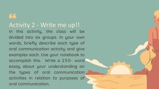 Activity 2 - Write me up!!
In this activity, the class will be
divided into six groups. In your own
words, briefly describe each type of
oral communication activity and give
examples each. Use your notebook to
accomplish this. Write a 2 50- word
essay about your understanding on
the types of oral communication
activities in relation to purposes of
oral communication.
 