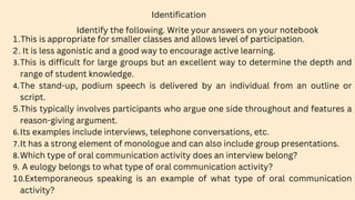 Identify the following. Write your answers on your notebook
Identification
1.This is appropriate for smaller classes and allows level of participation.
2. It is less agonistic and a good way to encourage active learning.
3.This is difficult for large groups but an excellent way to determine the depth and
range of student knowledge.
4.The stand-up, podium speech is delivered by an individual from an outline or
script.
5.This typically involves participants who argue one side throughout and features a
reason-giving argument.
6.Its examples include interviews, telephone conversations, etc.
7.It has a strong element of monologue and can also include group presentations.
8.Which type of oral communication activity does an interview belong?
9. A eulogy belongs to what type of oral communication activity?
10.Extemporaneous speaking is an example of what type of oral communication
activity?
 
