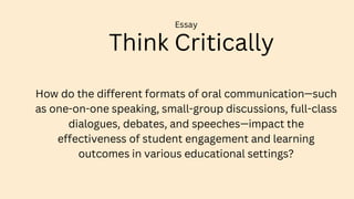 Think Critically
Essay
How do the different formats of oral communication—such
as one-on-one speaking, small-group discussions, full-class
dialogues, debates, and speeches—impact the
effectiveness of student engagement and learning
outcomes in various educational settings?
 