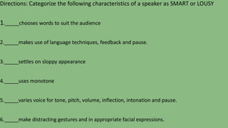Directions: Categorize the following characteristics of a speaker as SMART or LOUSY
1._____chooses words to suit the audience
2._____makes use of language techniques, feedback and pause.
3._____settles on sloppy appearance
4._____uses monotone
5._____varies voice for tone, pitch, volume, inflection, intonation and pause.
6._____make distracting gestures and in appropriate facial expressions.
 