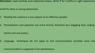 Directions: read carefully each statement below. Write T for truthful or right statements
and F for false or wrong statements.
1. Reading the audience is one aspects of an effective speaker.
2. Presentations and speeches are more formal, therefore less engaging than singing,
stories and oral poetry.
3. Language techniques do not apply to oral communication activities since oral
communication is supposed to be spontaneous.
 
