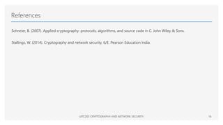 References
Schneier, B. (2007). Applied cryptography: protocols, algorithms, and source code in C. John Wiley & Sons.
Stallings, W. (2014). Cryptography and network security, 6/E. Pearson Education India.
UITC203 CRYPTOGRAPHY AND NETWORK SECURITY 16
 
