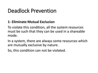 Deadlock Prevention
1- Eliminate Mutual Exclusion
To violate this condition, all the system resources
must be such that they can be used in a shareable
mode.
In a system, there are always some resources which
are mutually exclusive by nature.
So, this condition can not be violated.
 