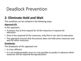 Deadlock Prevention
2- Eliminate Hold and Wait
This condition can be violated in the following ways-
Approach-01:
In this approach,
• A process has to first request for all the resources it requires for
execution.
• Once it has acquired all the resources, only then it can start its execution.
• This approach ensures that the process does not hold some resources and
wait for other resources.
Drawbacks-
The drawbacks of this approach are-
• It is less efficient.
• It is not implementable since it is not possible to predict in advance which
resources will be required during execution.
 