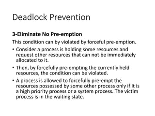 Deadlock Prevention
3-Eliminate No Pre-emption
This condition can by violated by forceful pre-emption.
• Consider a process is holding some resources and
request other resources that can not be immediately
allocated to it.
• Then, by forcefully pre-empting the currently held
resources, the condition can be violated.
• A process is allowed to forcefully pre-empt the
resources possessed by some other process only if It is
a high priority process or a system process. The victim
process is in the waiting state.
 