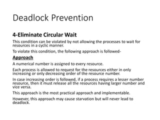Deadlock Prevention
4-Eliminate Circular Wait
This condition can be violated by not allowing the processes to wait for
resources in a cyclic manner.
To violate this condition, the following approach is followed-
Approach
A numerical number is assigned to every resource.
Each process is allowed to request for the resources either in only
increasing or only decreasing order of the resource number.
In case increasing order is followed, if a process requires a lesser number
resource, then it must release all the resources having larger number and
vice versa.
This approach is the most practical approach and implementable.
However, this approach may cause starvation but will never lead to
deadlock.
 