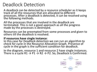 Deadlock Detection
A deadlock can be detected by a resource scheduler as it keeps
track of all the resources that are allocated to different
processes. After a deadlock is detected, it can be resolved using
the following methods.
All the processes that are involved in the deadlock are
terminated. This is not a good approach as all the progress
made by the processes is destroyed.
Resources can be preempted from some processes and given to
others till the deadlock is resolved.
If resources have single instance:
In this case for Deadlock detection we can run an algorithm to
check for cycle in the Resource Allocation Graph. Presence of
cycle in the graph is the sufficient condition for deadlock.
In the diagram, resource 1 and resource 2 have single instances.
There is a cycle R1 → P1 → R2 → P2. So, Deadlock is Confirmed.
 