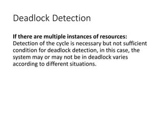 Deadlock Detection
If there are multiple instances of resources:
Detection of the cycle is necessary but not sufficient
condition for deadlock detection, in this case, the
system may or may not be in deadlock varies
according to different situations.
 