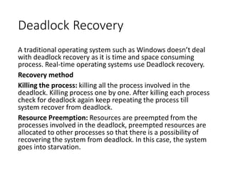 Deadlock Recovery
A traditional operating system such as Windows doesn’t deal
with deadlock recovery as it is time and space consuming
process. Real-time operating systems use Deadlock recovery.
Recovery method
Killing the process: killing all the process involved in the
deadlock. Killing process one by one. After killing each process
check for deadlock again keep repeating the process till
system recover from deadlock.
Resource Preemption: Resources are preempted from the
processes involved in the deadlock, preempted resources are
allocated to other processes so that there is a possibility of
recovering the system from deadlock. In this case, the system
goes into starvation.
 