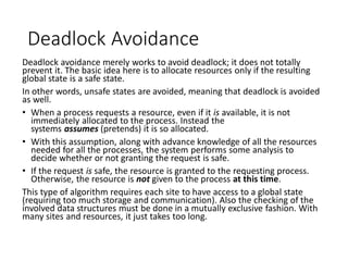 Deadlock Avoidance
Deadlock avoidance merely works to avoid deadlock; it does not totally
prevent it. The basic idea here is to allocate resources only if the resulting
global state is a safe state.
In other words, unsafe states are avoided, meaning that deadlock is avoided
as well.
• When a process requests a resource, even if it is available, it is not
immediately allocated to the process. Instead the
systems assumes (pretends) it is so allocated.
• With this assumption, along with advance knowledge of all the resources
needed for all the processes, the system performs some analysis to
decide whether or not granting the request is safe.
• If the request is safe, the resource is granted to the requesting process.
Otherwise, the resource is not given to the process at this time.
This type of algorithm requires each site to have access to a global state
(requiring too much storage and communication). Also the checking of the
involved data structures must be done in a mutually exclusive fashion. With
many sites and resources, it just takes too long.
 