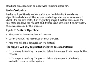 Deadlock avoidance can be done with Banker’s Algorithm.
Banker’s Algorithm
Bankers’s Algorithm is resource allocation and deadlock avoidance
algorithm which test all the request made by processes for resources, it
checks for the safe state, if after granting request system remains in the
safe state it allows the request and if there is no safe state it doesn’t allow
the request made by the process.
Inputs to Banker’s Algorithm:
• Max need of resources by each process.
• Currently allocated resources by each process.
• Max free available resources in the system.
The request will only be granted under the below condition:
• If the request made by the process is less than equal to max need to that
process.
• If the request made by the process is less than equal to the freely
available resource in the system.
 