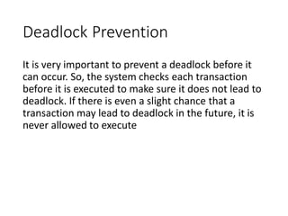 Deadlock Prevention
It is very important to prevent a deadlock before it
can occur. So, the system checks each transaction
before it is executed to make sure it does not lead to
deadlock. If there is even a slight chance that a
transaction may lead to deadlock in the future, it is
never allowed to execute
 
