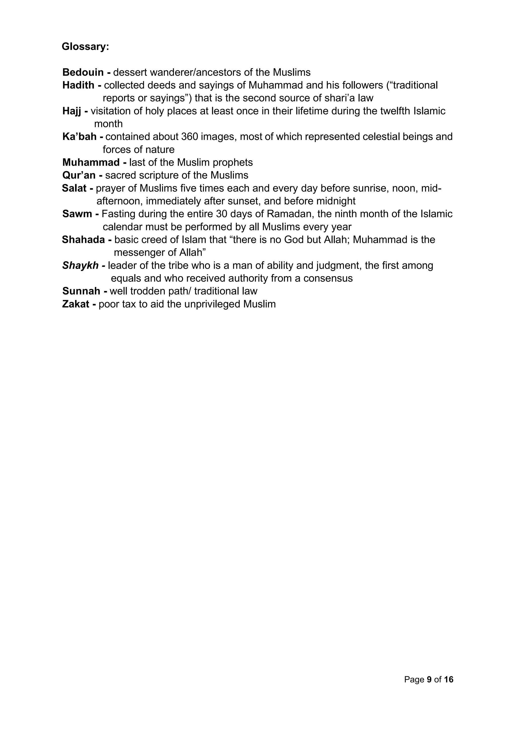 Page 9 of 16
Glossary:
Bedouin - dessert wanderer/ancestors of the Muslims
Hadith - collected deeds and sayings of Muhammad and his followers (“traditional
reports or sayings”) that is the second source of shari’a law
Hajj - visitation of holy places at least once in their lifetime during the twelfth Islamic
month
Ka’bah - contained about 360 images, most of which represented celestial beings and
forces of nature
Muhammad - last of the Muslim prophets
Qur’an - sacred scripture of the Muslims
Salat - prayer of Muslims five times each and every day before sunrise, noon, mid-
afternoon, immediately after sunset, and before midnight
Sawm - Fasting during the entire 30 days of Ramadan, the ninth month of the Islamic
calendar must be performed by all Muslims every year
Shahada - basic creed of Islam that “there is no God but Allah; Muhammad is the
messenger of Allah”
Shaykh - leader of the tribe who is a man of ability and judgment, the first among
equals and who received authority from a consensus
Sunnah - well trodden path/ traditional law
Zakat - poor tax to aid the unprivileged Muslim
 