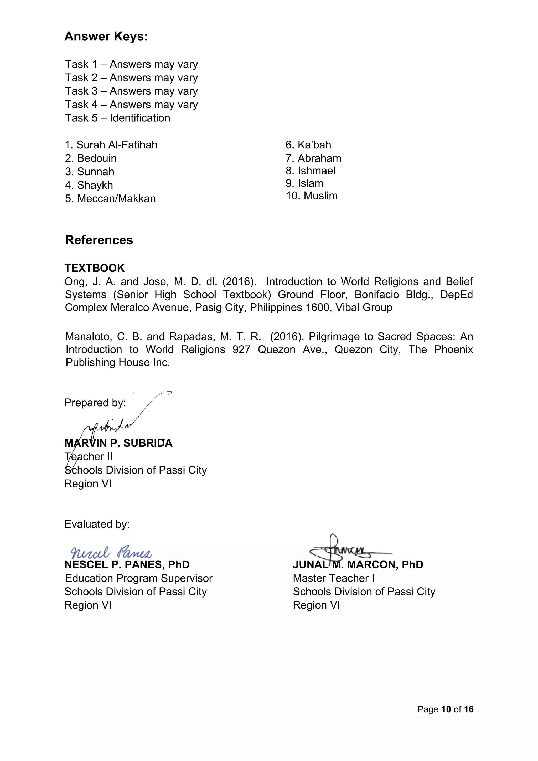 Page 10 of 16
Answer Keys:
Task 1 – Answers may vary
Task 2 – Answers may vary
Task 3 – Answers may vary
Task 4 – Answers may vary
Task 5 – Identification
1. Surah Al-Fatihah
2. Bedouin
3. Sunnah
4. Shaykh
5. Meccan/Makkan
6. Ka’bah
7. Abraham
8. Ishmael
9. Islam
10. Muslim
References
TEXTBOOK
Ong, J. A. and Jose, M. D. dl. (2016). Introduction to World Religions and Belief
Systems (Senior High School Textbook) Ground Floor, Bonifacio Bldg., DepEd
Complex Meralco Avenue, Pasig City, Philippines 1600, Vibal Group
Manaloto, C. B. and Rapadas, M. T. R. (2016). Pilgrimage to Sacred Spaces: An
Introduction to World Religions 927 Quezon Ave., Quezon City, The Phoenix
Publishing House Inc.
Prepared by:
MARVIN P. SUBRIDA
Teacher II
Schools Division of Passi City
Region VI
Evaluated by:
NESCEL P. PANES, PhD JUNAL M. MARCON, PhD
Education Program Supervisor Master Teacher I
Schools Division of Passi City Schools Division of Passi City
Region VI Region VI
 