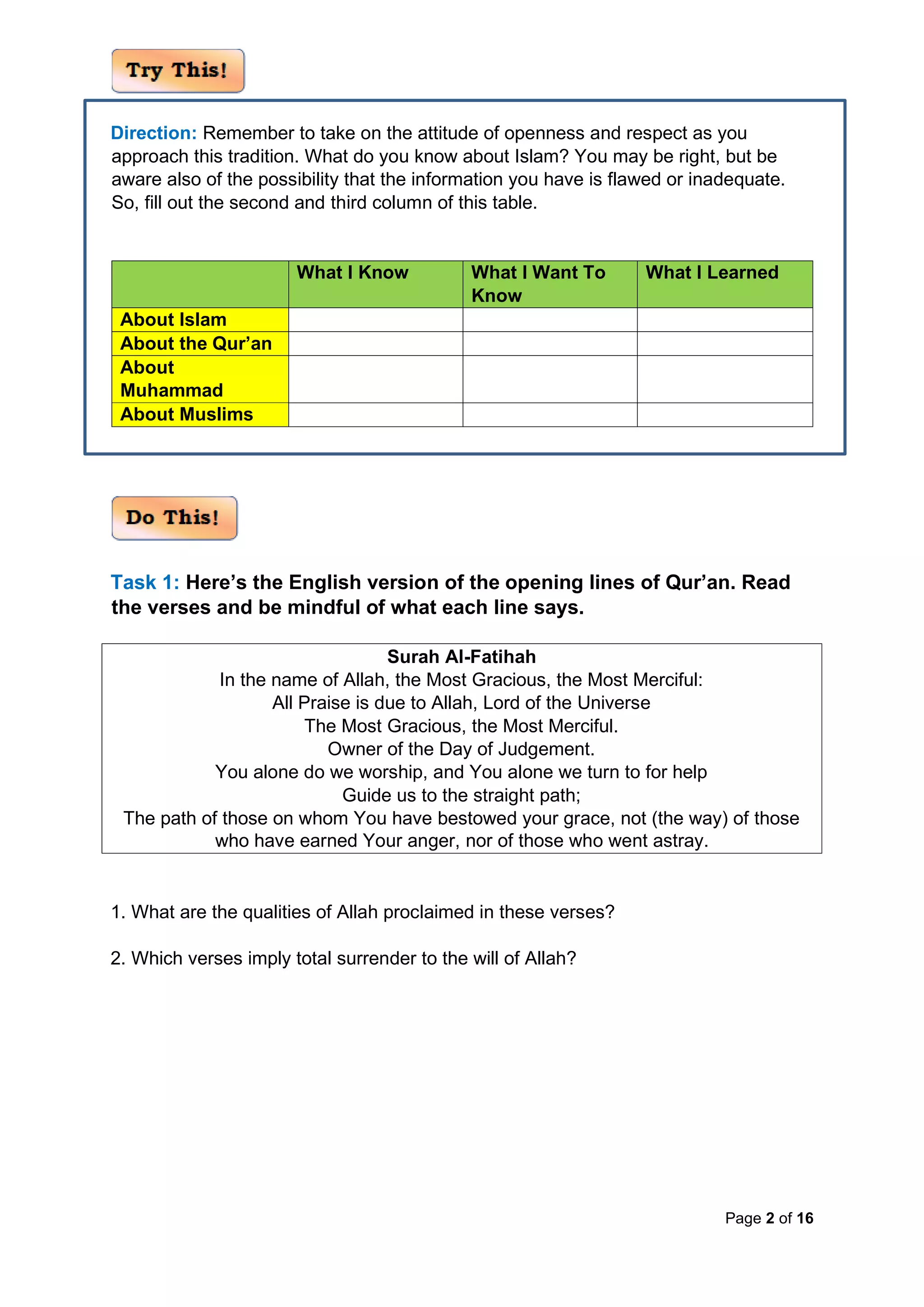 Page 2 of 16
Direction: Remember to take on the attitude of openness and respect as you
approach this tradition. What do you know about Islam? You may be right, but be
aware also of the possibility that the information you have is flawed or inadequate.
So, fill out the second and third column of this table.
What I Know What I Want To
Know
What I Learned
About Islam
About the Qur’an
About
Muhammad
About Muslims
Task 1: Here’s the English version of the opening lines of Qur’an. Read
the verses and be mindful of what each line says.
Surah Al-Fatihah
In the name of Allah, the Most Gracious, the Most Merciful:
All Praise is due to Allah, Lord of the Universe
The Most Gracious, the Most Merciful.
Owner of the Day of Judgement.
You alone do we worship, and You alone we turn to for help
Guide us to the straight path;
The path of those on whom You have bestowed your grace, not (the way) of those
who have earned Your anger, nor of those who went astray.
1. What are the qualities of Allah proclaimed in these verses?
2. Which verses imply total surrender to the will of Allah?
 