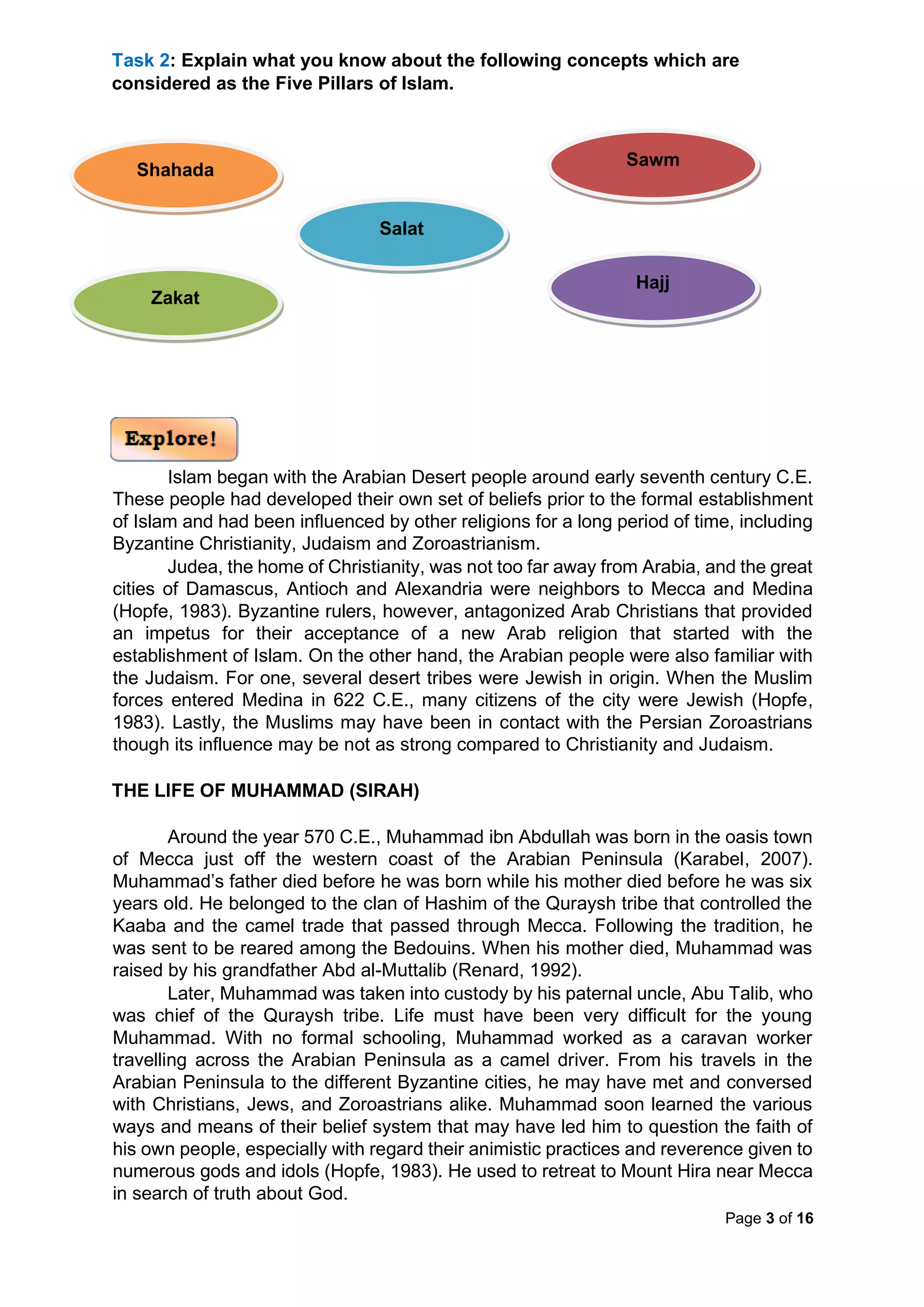 Page 3 of 16
Task 2: Explain what you know about the following concepts which are
considered as the Five Pillars of Islam.
Islam began with the Arabian Desert people around early seventh century C.E.
These people had developed their own set of beliefs prior to the formal establishment
of Islam and had been influenced by other religions for a long period of time, including
Byzantine Christianity, Judaism and Zoroastrianism.
Judea, the home of Christianity, was not too far away from Arabia, and the great
cities of Damascus, Antioch and Alexandria were neighbors to Mecca and Medina
(Hopfe, 1983). Byzantine rulers, however, antagonized Arab Christians that provided
an impetus for their acceptance of a new Arab religion that started with the
establishment of Islam. On the other hand, the Arabian people were also familiar with
the Judaism. For one, several desert tribes were Jewish in origin. When the Muslim
forces entered Medina in 622 C.E., many citizens of the city were Jewish (Hopfe,
1983). Lastly, the Muslims may have been in contact with the Persian Zoroastrians
though its influence may be not as strong compared to Christianity and Judaism.
THE LIFE OF MUHAMMAD (SIRAH)
Around the year 570 C.E., Muhammad ibn Abdullah was born in the oasis town
of Mecca just off the western coast of the Arabian Peninsula (Karabel, 2007).
Muhammad’s father died before he was born while his mother died before he was six
years old. He belonged to the clan of Hashim of the Quraysh tribe that controlled the
Kaaba and the camel trade that passed through Mecca. Following the tradition, he
was sent to be reared among the Bedouins. When his mother died, Muhammad was
raised by his grandfather Abd al-Muttalib (Renard, 1992).
Later, Muhammad was taken into custody by his paternal uncle, Abu Talib, who
was chief of the Quraysh tribe. Life must have been very difficult for the young
Muhammad. With no formal schooling, Muhammad worked as a caravan worker
travelling across the Arabian Peninsula as a camel driver. From his travels in the
Arabian Peninsula to the different Byzantine cities, he may have met and conversed
with Christians, Jews, and Zoroastrians alike. Muhammad soon learned the various
ways and means of their belief system that may have led him to question the faith of
his own people, especially with regard their animistic practices and reverence given to
numerous gods and idols (Hopfe, 1983). He used to retreat to Mount Hira near Mecca
in search of truth about God.
Shahada
Salat
Sawm
Zakat
Hajj
 