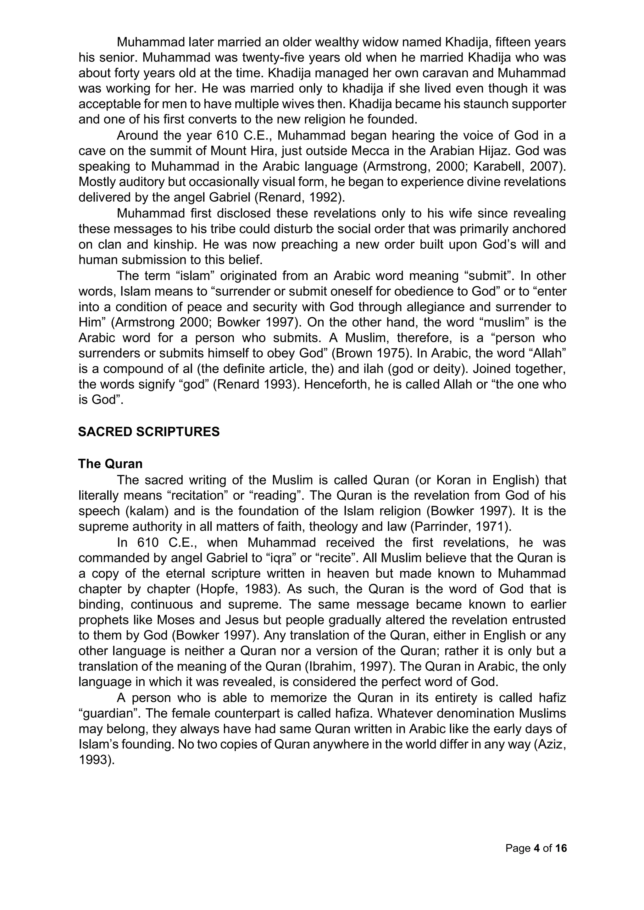 Page 4 of 16
Muhammad later married an older wealthy widow named Khadija, fifteen years
his senior. Muhammad was twenty-five years old when he married Khadija who was
about forty years old at the time. Khadija managed her own caravan and Muhammad
was working for her. He was married only to khadija if she lived even though it was
acceptable for men to have multiple wives then. Khadija became his staunch supporter
and one of his first converts to the new religion he founded.
Around the year 610 C.E., Muhammad began hearing the voice of God in a
cave on the summit of Mount Hira, just outside Mecca in the Arabian Hijaz. God was
speaking to Muhammad in the Arabic language (Armstrong, 2000; Karabell, 2007).
Mostly auditory but occasionally visual form, he began to experience divine revelations
delivered by the angel Gabriel (Renard, 1992).
Muhammad first disclosed these revelations only to his wife since revealing
these messages to his tribe could disturb the social order that was primarily anchored
on clan and kinship. He was now preaching a new order built upon God’s will and
human submission to this belief.
The term “islam” originated from an Arabic word meaning “submit”. In other
words, Islam means to “surrender or submit oneself for obedience to God” or to “enter
into a condition of peace and security with God through allegiance and surrender to
Him” (Armstrong 2000; Bowker 1997). On the other hand, the word “muslim” is the
Arabic word for a person who submits. A Muslim, therefore, is a “person who
surrenders or submits himself to obey God” (Brown 1975). In Arabic, the word “Allah”
is a compound of al (the definite article, the) and ilah (god or deity). Joined together,
the words signify “god” (Renard 1993). Henceforth, he is called Allah or “the one who
is God”.
SACRED SCRIPTURES
The Quran
The sacred writing of the Muslim is called Quran (or Koran in English) that
literally means “recitation” or “reading”. The Quran is the revelation from God of his
speech (kalam) and is the foundation of the Islam religion (Bowker 1997). It is the
supreme authority in all matters of faith, theology and law (Parrinder, 1971).
In 610 C.E., when Muhammad received the first revelations, he was
commanded by angel Gabriel to “iqra” or “recite”. All Muslim believe that the Quran is
a copy of the eternal scripture written in heaven but made known to Muhammad
chapter by chapter (Hopfe, 1983). As such, the Quran is the word of God that is
binding, continuous and supreme. The same message became known to earlier
prophets like Moses and Jesus but people gradually altered the revelation entrusted
to them by God (Bowker 1997). Any translation of the Quran, either in English or any
other language is neither a Quran nor a version of the Quran; rather it is only but a
translation of the meaning of the Quran (Ibrahim, 1997). The Quran in Arabic, the only
language in which it was revealed, is considered the perfect word of God.
A person who is able to memorize the Quran in its entirety is called hafiz
“guardian”. The female counterpart is called hafiza. Whatever denomination Muslims
may belong, they always have had same Quran written in Arabic like the early days of
Islam’s founding. No two copies of Quran anywhere in the world differ in any way (Aziz,
1993).
 