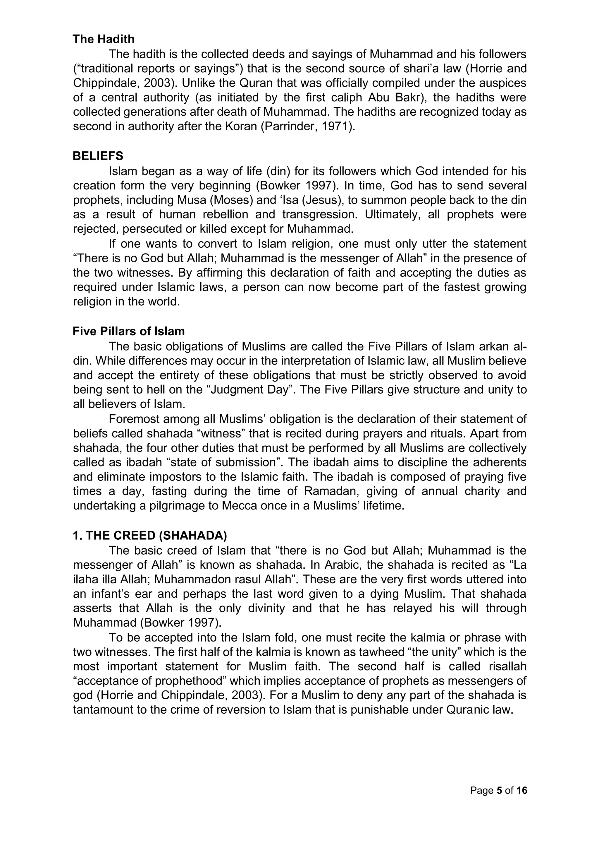 Page 5 of 16
The Hadith
The hadith is the collected deeds and sayings of Muhammad and his followers
(“traditional reports or sayings”) that is the second source of shari’a law (Horrie and
Chippindale, 2003). Unlike the Quran that was officially compiled under the auspices
of a central authority (as initiated by the first caliph Abu Bakr), the hadiths were
collected generations after death of Muhammad. The hadiths are recognized today as
second in authority after the Koran (Parrinder, 1971).
BELIEFS
Islam began as a way of life (din) for its followers which God intended for his
creation form the very beginning (Bowker 1997). In time, God has to send several
prophets, including Musa (Moses) and ‘Isa (Jesus), to summon people back to the din
as a result of human rebellion and transgression. Ultimately, all prophets were
rejected, persecuted or killed except for Muhammad.
If one wants to convert to Islam religion, one must only utter the statement
“There is no God but Allah; Muhammad is the messenger of Allah” in the presence of
the two witnesses. By affirming this declaration of faith and accepting the duties as
required under Islamic laws, a person can now become part of the fastest growing
religion in the world.
Five Pillars of Islam
The basic obligations of Muslims are called the Five Pillars of Islam arkan al-
din. While differences may occur in the interpretation of Islamic law, all Muslim believe
and accept the entirety of these obligations that must be strictly observed to avoid
being sent to hell on the “Judgment Day”. The Five Pillars give structure and unity to
all believers of Islam.
Foremost among all Muslims’ obligation is the declaration of their statement of
beliefs called shahada “witness” that is recited during prayers and rituals. Apart from
shahada, the four other duties that must be performed by all Muslims are collectively
called as ibadah “state of submission”. The ibadah aims to discipline the adherents
and eliminate impostors to the Islamic faith. The ibadah is composed of praying five
times a day, fasting during the time of Ramadan, giving of annual charity and
undertaking a pilgrimage to Mecca once in a Muslims’ lifetime.
1. THE CREED (SHAHADA)
The basic creed of Islam that “there is no God but Allah; Muhammad is the
messenger of Allah” is known as shahada. In Arabic, the shahada is recited as “La
ilaha illa Allah; Muhammadon rasul Allah”. These are the very first words uttered into
an infant’s ear and perhaps the last word given to a dying Muslim. That shahada
asserts that Allah is the only divinity and that he has relayed his will through
Muhammad (Bowker 1997).
To be accepted into the Islam fold, one must recite the kalmia or phrase with
two witnesses. The first half of the kalmia is known as tawheed “the unity” which is the
most important statement for Muslim faith. The second half is called risallah
“acceptance of prophethood” which implies acceptance of prophets as messengers of
god (Horrie and Chippindale, 2003). For a Muslim to deny any part of the shahada is
tantamount to the crime of reversion to Islam that is punishable under Quranic law.
 