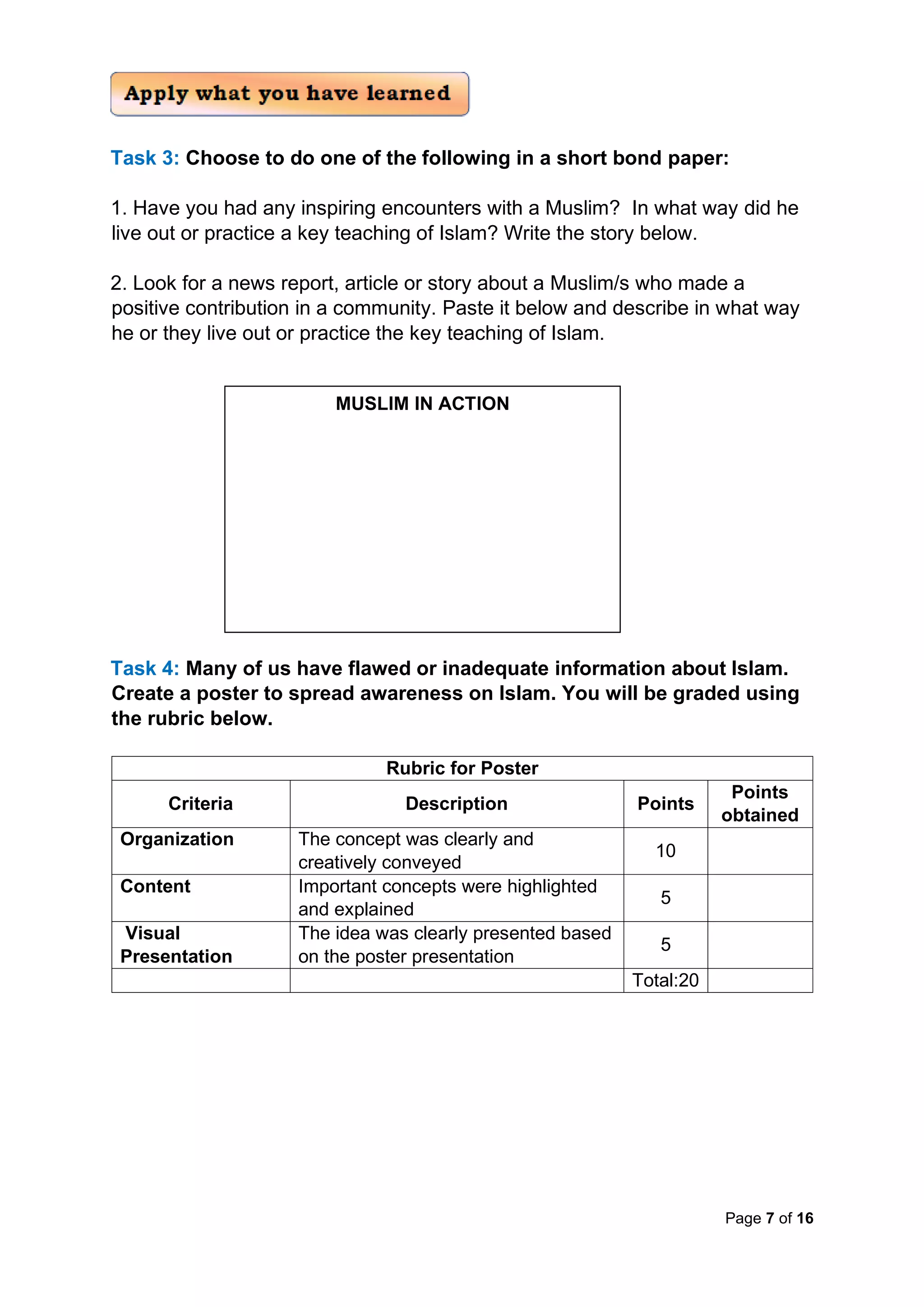 Page 7 of 16
Task 3: Choose to do one of the following in a short bond paper:
1. Have you had any inspiring encounters with a Muslim? In what way did he
live out or practice a key teaching of Islam? Write the story below.
2. Look for a news report, article or story about a Muslim/s who made a
positive contribution in a community. Paste it below and describe in what way
he or they live out or practice the key teaching of Islam.
Task 4: Many of us have flawed or inadequate information about Islam.
Create a poster to spread awareness on Islam. You will be graded using
the rubric below.
Rubric for Poster
Criteria Description Points
Points
obtained
Organization The concept was clearly and
creatively conveyed
10
Content Important concepts were highlighted
and explained
5
Visual
Presentation
The idea was clearly presented based
on the poster presentation
5
Total:20
MUSLIM IN ACTION
 