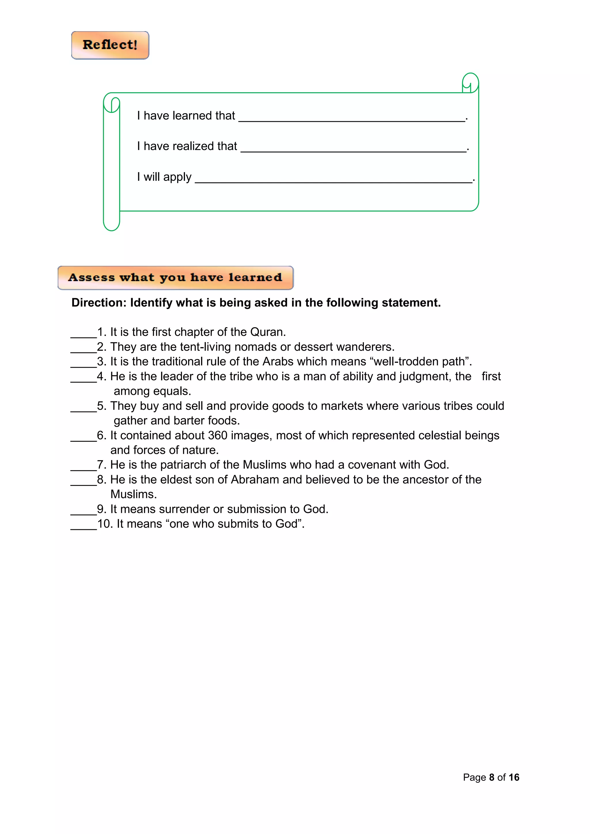 Page 8 of 16
Direction: Identify what is being asked in the following statement.
____1. It is the first chapter of the Quran.
____2. They are the tent-living nomads or dessert wanderers.
____3. It is the traditional rule of the Arabs which means “well-trodden path”.
____4. He is the leader of the tribe who is a man of ability and judgment, the first
among equals.
____5. They buy and sell and provide goods to markets where various tribes could
gather and barter foods.
____6. It contained about 360 images, most of which represented celestial beings
and forces of nature.
____7. He is the patriarch of the Muslims who had a covenant with God.
____8. He is the eldest son of Abraham and believed to be the ancestor of the
Muslims.
____9. It means surrender or submission to God.
____10. It means “one who submits to God”.
I have learned that ________________
________________
______.
I have realized that ________________
_________________
_____.
I will apply _____________
_________________
_______________.
 