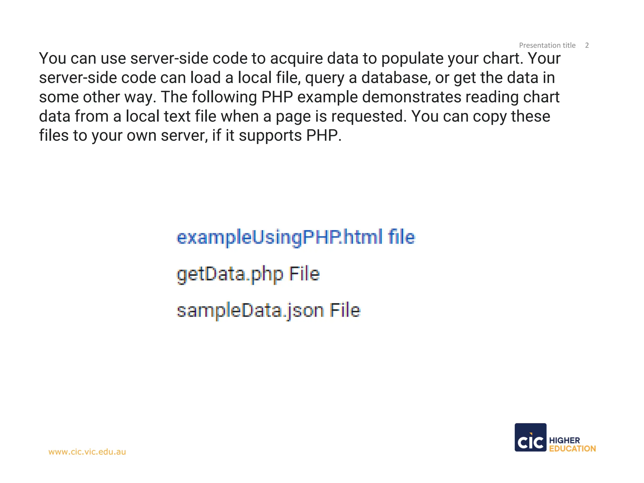 Presentation title 2
www.cic.vic.edu.au
You can use server-side code to acquire data to populate your chart. Your
server-side code can load a local file, query a database, or get the data in
some other way. The following PHP example demonstrates reading chart
data from a local text file when a page is requested. You can copy these
files to your own server, if it supports PHP.
 