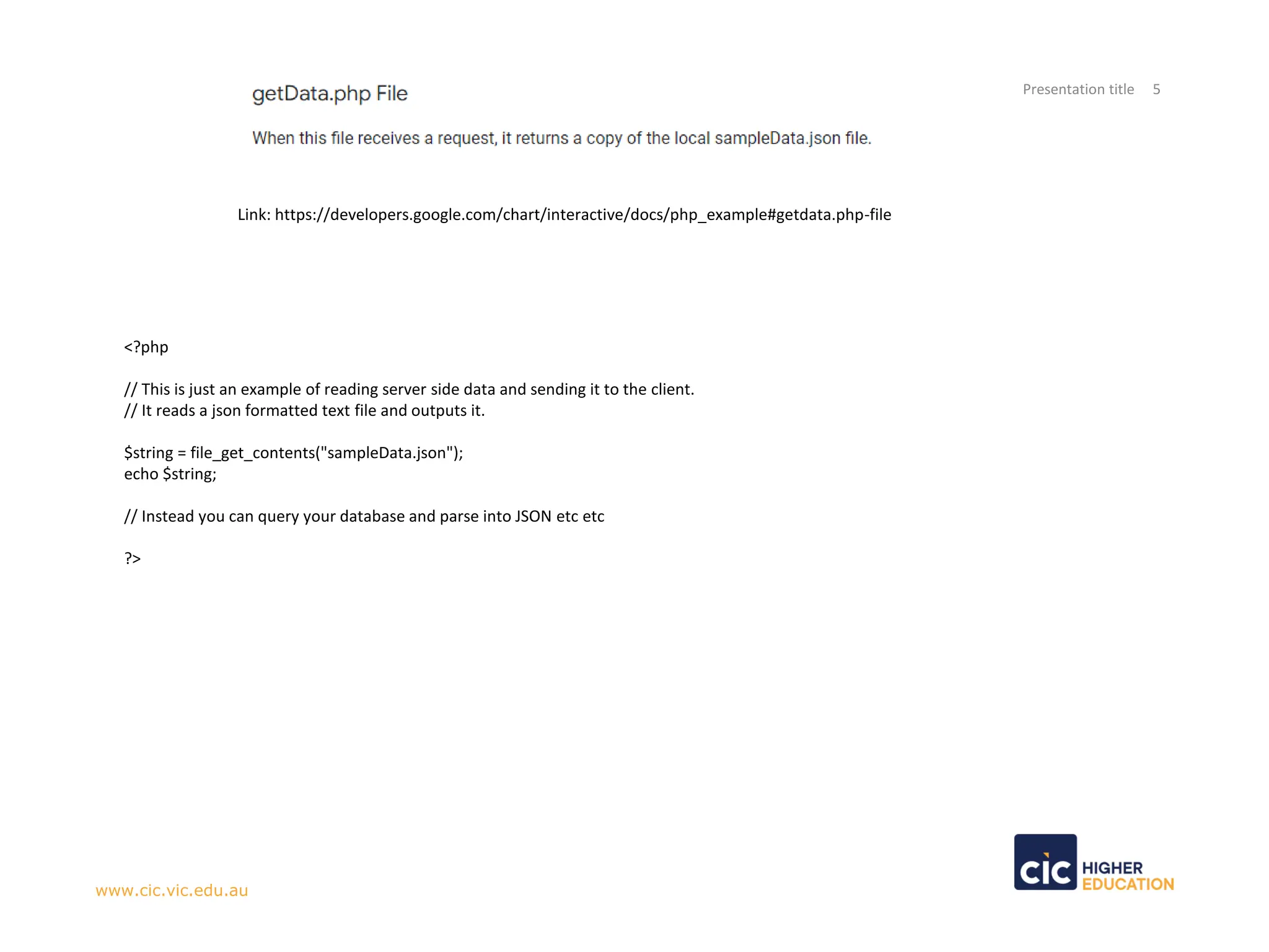 Presentation title 5
www.cic.vic.edu.au
Link: https://developers.google.com/chart/interactive/docs/php_example#getdata.php-file
<?php
// This is just an example of reading server side data and sending it to the client.
// It reads a json formatted text file and outputs it.
$string = file_get_contents("sampleData.json");
echo $string;
// Instead you can query your database and parse into JSON etc etc
?>
 