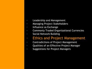 Leadership and Management Managing Project Stakeholders Influence as Exchange Commonly Traded Organizational Currencies Social Network Building Ethics and Project Management Contradictions of Project Management Qualities of an Effective Project Manager Suggestions for Project Managers 