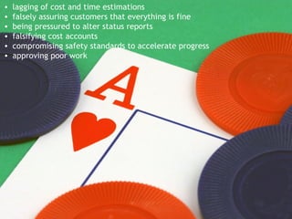 lagging of cost and time estimations falsely assuring customers that everything is fine being pressured to alter status reports falsifying cost accounts compromising safety standards to accelerate progress approving poor work 