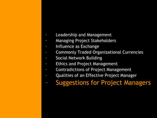 Leadership and Management Managing Project Stakeholders Influence as Exchange Commonly Traded Organizational Currencies Social Network Building Ethics and Project Management Contradictions of Project Management Qualities of an Effective Project Manager Suggestions for Project Managers 