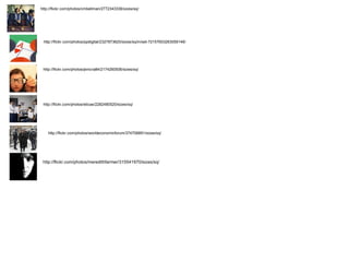 http://flickr.com/photos/cmbellman/2772343336/sizes/sq/ http://flickr.com/photos/ppdigital/2327873620/sizes/sq/in/set-72157603263059146/ http://flickr.com/photos/jenicra84/2174260506/sizes/sq/ http://flickr.com/photos/eticas/2282480520/sizes/sq/ http://flickr.com/photos/worldeconomicforum/374706891/sizes/sq/ http://flickr.com/photos/meredithfarmer/315541970/sizes/sq/ 