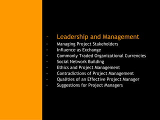 Leadership and Management Managing Project Stakeholders Influence as Exchange Commonly Traded Organizational Currencies Social Network Building Ethics and Project Management Contradictions of Project Management Qualities of an Effective Project Manager Suggestions for Project Managers 