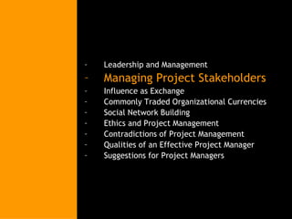 Leadership and Management Managing Project Stakeholders Influence as Exchange Commonly Traded Organizational Currencies Social Network Building Ethics and Project Management Contradictions of Project Management Qualities of an Effective Project Manager Suggestions for Project Managers 