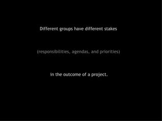 Different groups have different stakes  (responsibilities, agendas, and priorities)  in the outcome of a project. 