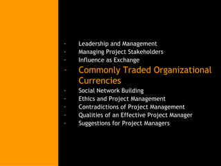Leadership and Management Managing Project Stakeholders Influence as Exchange Commonly Traded Organizational Currencies Social Network Building Ethics and Project Management Contradictions of Project Management Qualities of an Effective Project Manager Suggestions for Project Managers 