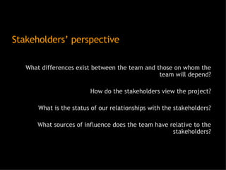 Stakeholders’ perspective What differences exist between the team and those on whom the team will depend? How do the stakeholders view the project? What is the status of our relationships with the stakeholders? What sources of influence does the team have relative to the stakeholders? 