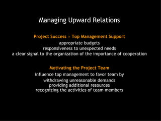 Managing Upward Relations Project Success = Top Management Support appropriate budgets responsiveness to unexpected needs a clear signal to the organization of the importance of cooperation Motivating the Project Team influence top management to favor team by withdrawing unreasonable demands providing additional resources recognizing the activities of team members 