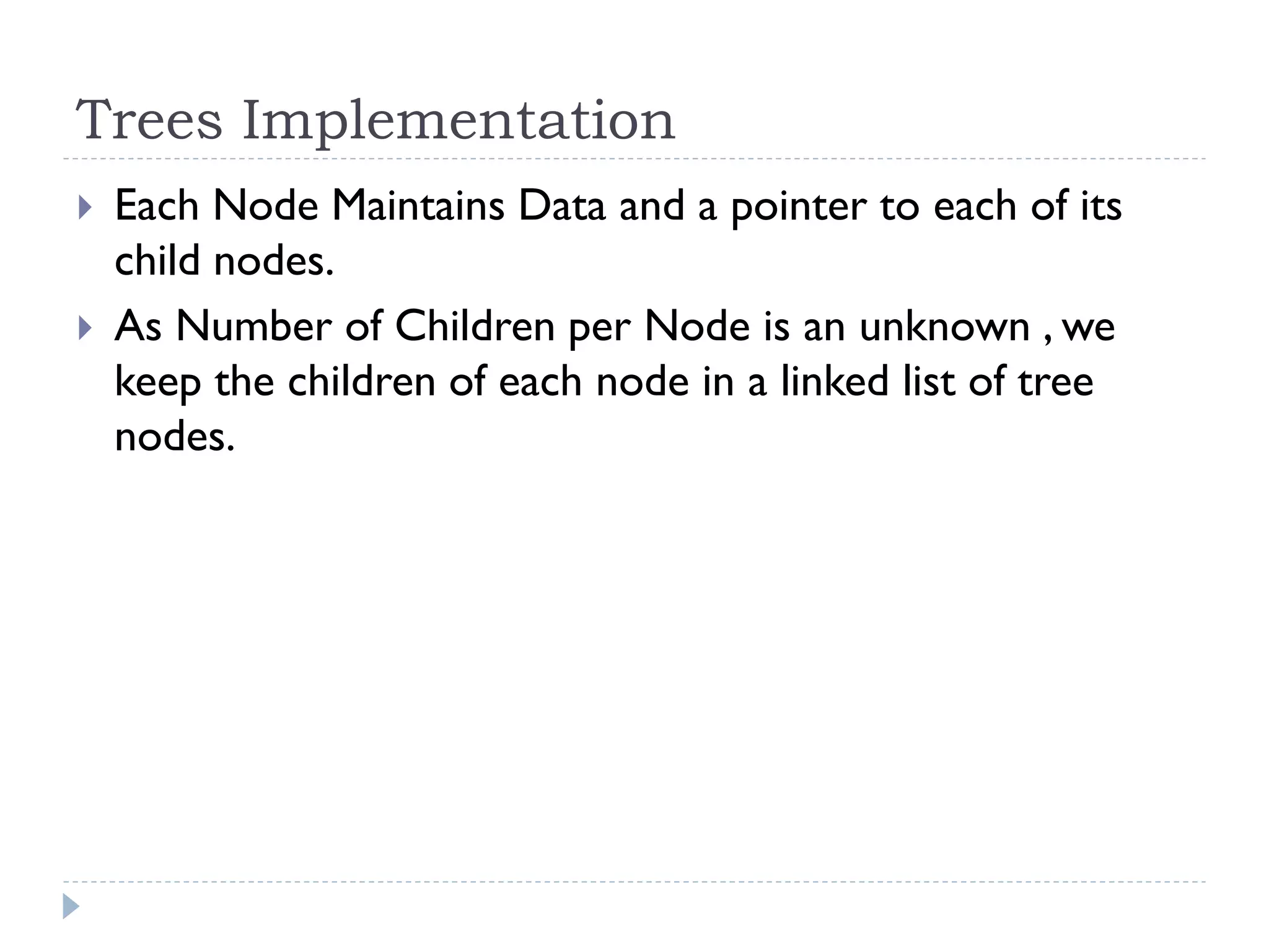 Trees Implementation
 Each Node Maintains Data and a pointer to each of its
child nodes.
 As Number of Children per Node is an unknown , we
keep the children of each node in a linked list of tree
nodes.
 