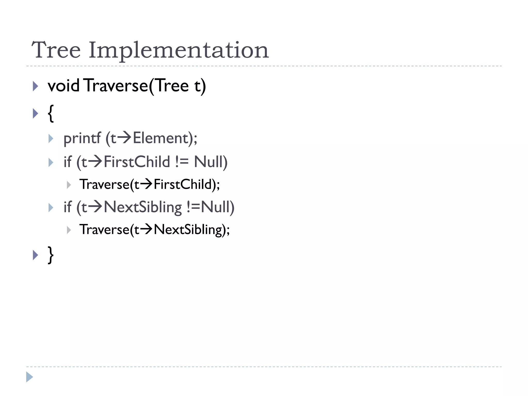 Tree Implementation
 voidTraverse(Tree t)
 {
 printf (tElement);
 if (tFirstChild != Null)
 Traverse(tFirstChild);
 if (tNextSibling !=Null)
 Traverse(tNextSibling);
 }
 
