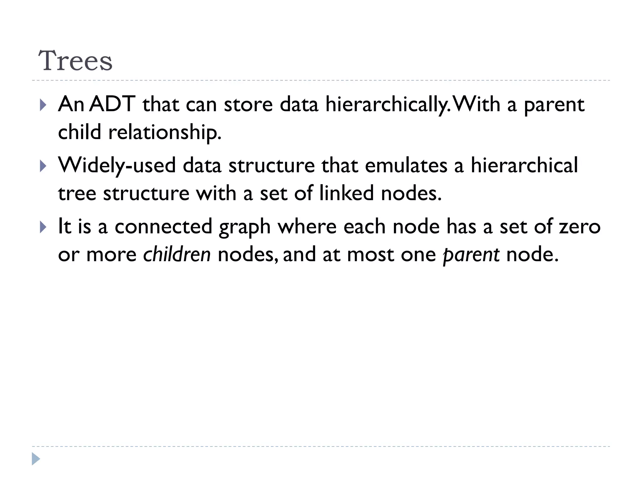 Trees
 An ADT that can store data hierarchically.With a parent
child relationship.
 Widely-used data structure that emulates a hierarchical
tree structure with a set of linked nodes.
 It is a connected graph where each node has a set of zero
or more children nodes, and at most one parent node.
 