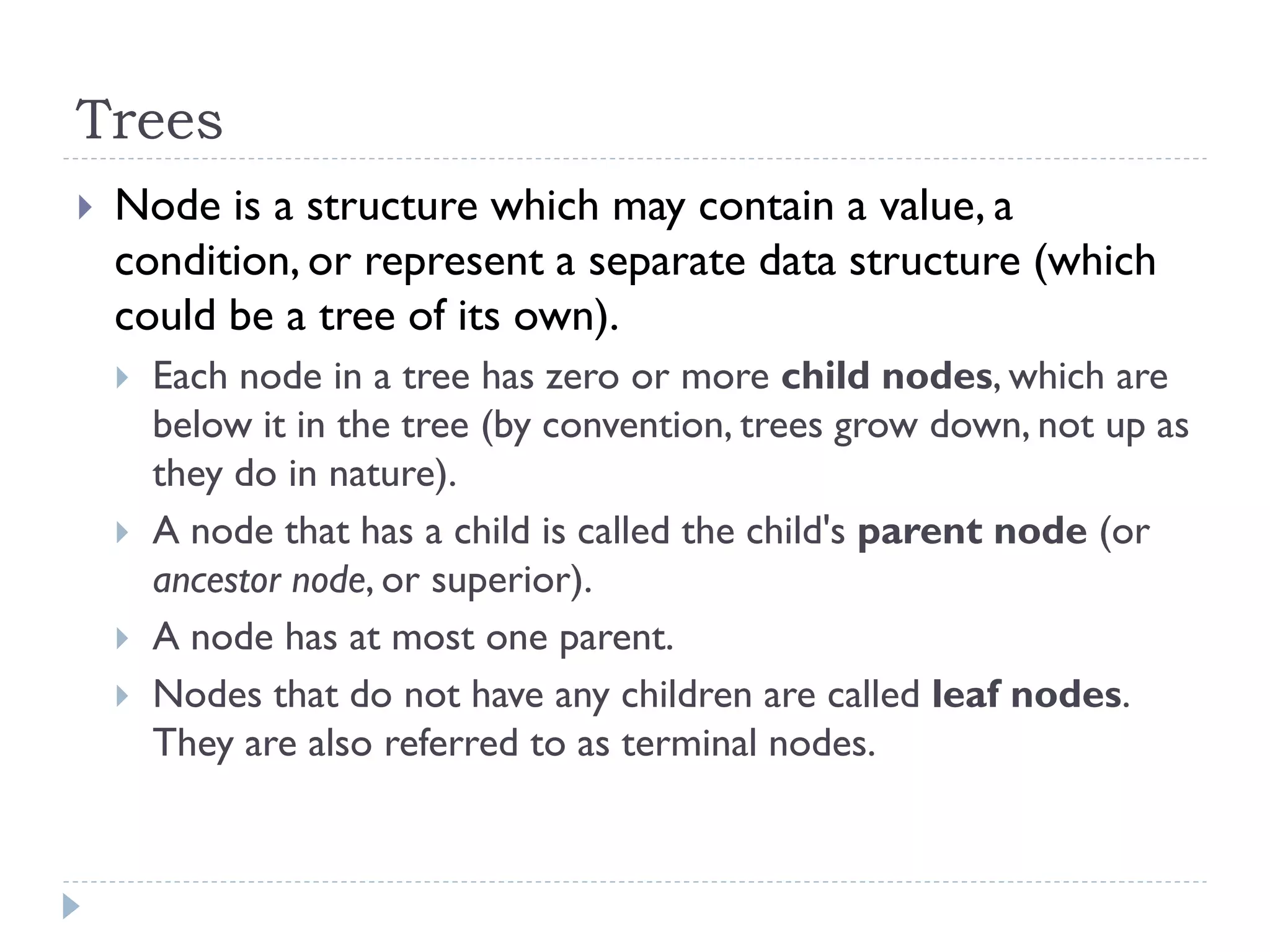 Trees
 Node is a structure which may contain a value, a
condition, or represent a separate data structure (which
could be a tree of its own).
 Each node in a tree has zero or more child nodes, which are
below it in the tree (by convention, trees grow down, not up as
they do in nature).
 A node that has a child is called the child's parent node (or
ancestor node, or superior).
 A node has at most one parent.
 Nodes that do not have any children are called leaf nodes.
They are also referred to as terminal nodes.
 