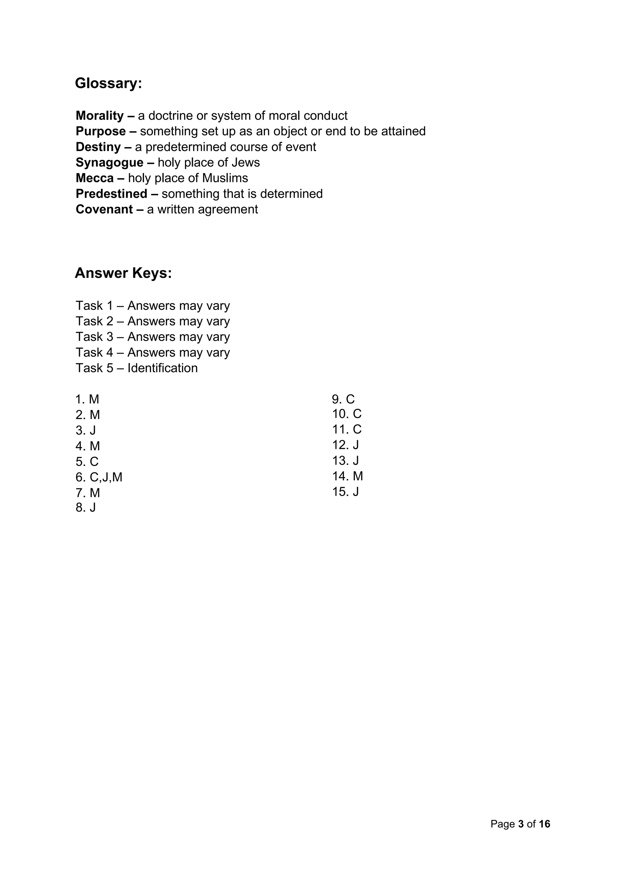 Page 3 of 16
Glossary:
Morality – a doctrine or system of moral conduct
Purpose – something set up as an object or end to be attained
Destiny – a predetermined course of event
Synagogue – holy place of Jews
Mecca – holy place of Muslims
Predestined – something that is determined
Covenant – a written agreement
Answer Keys:
Task 1 – Answers may vary
Task 2 – Answers may vary
Task 3 – Answers may vary
Task 4 – Answers may vary
Task 5 – Identification
1. M
2. M
3. J
4. M
5. C
6. C,J,M
7. M
8. J
9. C
10. C
11. C
12. J
13. J
14. M
15. J
 