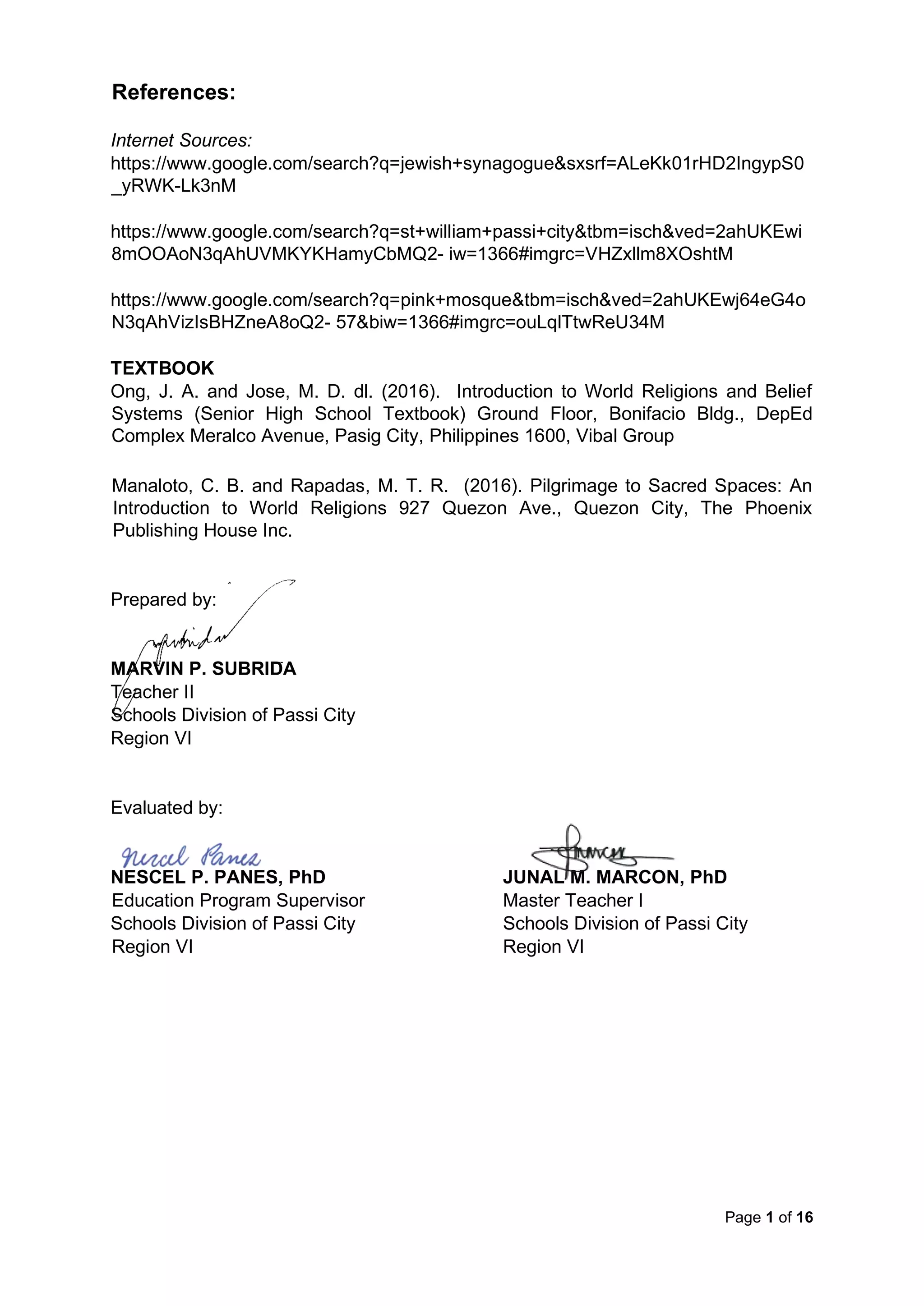 Page 1 of 16
References:
Internet Sources:
https://www.google.com/search?q=jewish+synagogue&sxsrf=ALeKk01rHD2IngypS0
_yRWK-Lk3nM
https://www.google.com/search?q=st+william+passi+city&tbm=isch&ved=2ahUKEwi
8mOOAoN3qAhUVMKYKHamyCbMQ2- iw=1366#imgrc=VHZxllm8XOshtM
https://www.google.com/search?q=pink+mosque&tbm=isch&ved=2ahUKEwj64eG4o
N3qAhVizIsBHZneA8oQ2- 57&biw=1366#imgrc=ouLqlTtwReU34M
TEXTBOOK
Ong, J. A. and Jose, M. D. dl. (2016). Introduction to World Religions and Belief
Systems (Senior High School Textbook) Ground Floor, Bonifacio Bldg., DepEd
Complex Meralco Avenue, Pasig City, Philippines 1600, Vibal Group
Manaloto, C. B. and Rapadas, M. T. R. (2016). Pilgrimage to Sacred Spaces: An
Introduction to World Religions 927 Quezon Ave., Quezon City, The Phoenix
Publishing House Inc.
Prepared by:
MARVIN P. SUBRIDA
Teacher II
Schools Division of Passi City
Region VI
Evaluated by:
NESCEL P. PANES, PhD JUNAL M. MARCON, PhD
Education Program Supervisor Master Teacher I
Schools Division of Passi City Schools Division of Passi City
Region VI Region VI
 