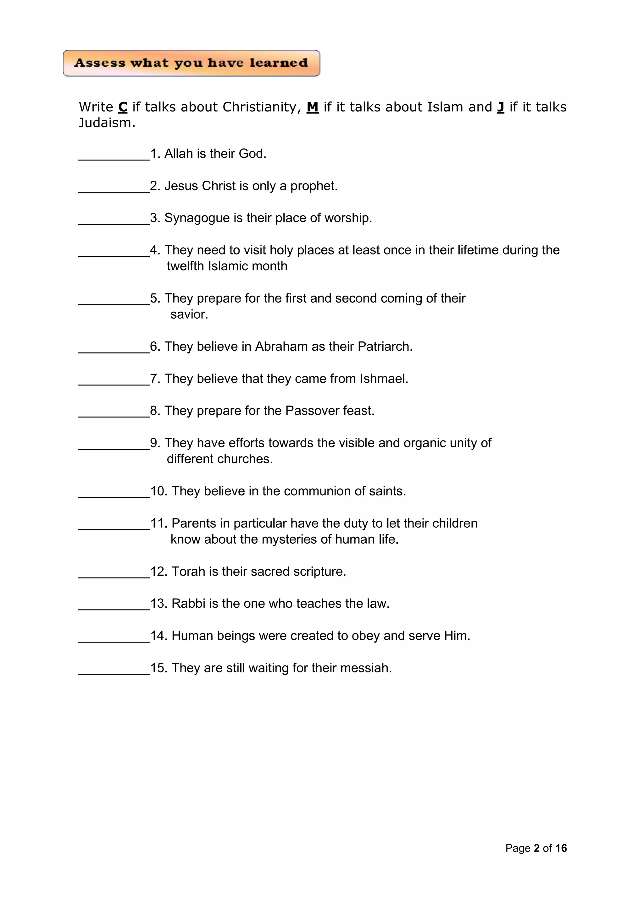Page 2 of 16
Write C if talks about Christianity, M if it talks about Islam and J if it talks
Judaism.
__________1. Allah is their God.
__________2. Jesus Christ is only a prophet.
__________3. Synagogue is their place of worship.
__________4. They need to visit holy places at least once in their lifetime during the
twelfth Islamic month
__________5. They prepare for the first and second coming of their
savior.
__________6. They believe in Abraham as their Patriarch.
__________7. They believe that they came from Ishmael.
__________8. They prepare for the Passover feast.
__________9. They have efforts towards the visible and organic unity of
different churches.
__________10. They believe in the communion of saints.
__________11. Parents in particular have the duty to let their children
know about the mysteries of human life.
__________12. Torah is their sacred scripture.
__________13. Rabbi is the one who teaches the law.
__________14. Human beings were created to obey and serve Him.
__________15. They are still waiting for their messiah.
 