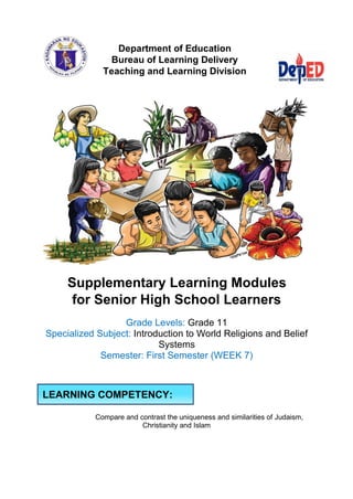 Department of Education
Bureau of Learning Delivery
Teaching and Learning Division
Supplementary Learning Modules
for Senior High School Learners
Grade Levels: Grade 11
Specialized Subject: Introduction to World Religions and Belief
Systems
Semester: First Semester (WEEK 7)
Compare and contrast the uniqueness and similarities of Judaism,
Christianity and Islam
LEARNING COMPETENCY:
 