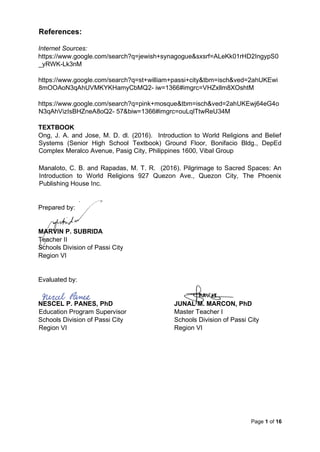 Page 1 of 16
References:
Internet Sources:
https://www.google.com/search?q=jewish+synagogue&sxsrf=ALeKk01rHD2IngypS0
_yRWK-Lk3nM
https://www.google.com/search?q=st+william+passi+city&tbm=isch&ved=2ahUKEwi
8mOOAoN3qAhUVMKYKHamyCbMQ2- iw=1366#imgrc=VHZxllm8XOshtM
https://www.google.com/search?q=pink+mosque&tbm=isch&ved=2ahUKEwj64eG4o
N3qAhVizIsBHZneA8oQ2- 57&biw=1366#imgrc=ouLqlTtwReU34M
TEXTBOOK
Ong, J. A. and Jose, M. D. dl. (2016). Introduction to World Religions and Belief
Systems (Senior High School Textbook) Ground Floor, Bonifacio Bldg., DepEd
Complex Meralco Avenue, Pasig City, Philippines 1600, Vibal Group
Manaloto, C. B. and Rapadas, M. T. R. (2016). Pilgrimage to Sacred Spaces: An
Introduction to World Religions 927 Quezon Ave., Quezon City, The Phoenix
Publishing House Inc.
Prepared by:
MARVIN P. SUBRIDA
Teacher II
Schools Division of Passi City
Region VI
Evaluated by:
NESCEL P. PANES, PhD JUNAL M. MARCON, PhD
Education Program Supervisor Master Teacher I
Schools Division of Passi City Schools Division of Passi City
Region VI Region VI
 