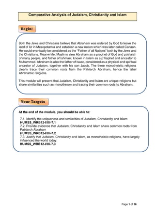 Page 1 of 16
Comparative Analysis of Judaism, Christianity and Islam
Both the Jews and Christians believe that Abraham was ordered by God to leave the
land of Ur in Mesopotamia and establish a new nation which was later called Canaan.
He would eventually be considered as the “Father of all Nations” both by the Jews and
the Christians. Meanwhile, Muslims view Abraham as a prophet of God and patriarch
of many people, and father of Ishmael, known in Islam as a p1rophet and ancestor to
Muhammad. Abraham is also the father of Isaac, considered as a physical and spiritual
ancestor of Judaism, together with his son Jacob. The three monotheistic religions
clearly trace their common roots from the Patriarch Abraham, hence the label
Abrahamic religions.
This module will present that Judaism, Christianity and Islam are unique religions but
share similarities such as monotheism and tracing their common roots to Abraham.
At the end of the module, you should be able to:
7.1. Identify the uniqueness and similarities of Judaism, Christianity and Islam
HUMSS_WRB12-I/IIIi-7.1
7.2. Provide evidence that Judaism, Christianity and Islam share common roots from
Patriarch Abraham
HUMSS_WRB12-I/IIIi-7.2
7.3. Justify that Judaism, Christianity and Islam, as monotheistic religions, have largely
influenced the world today.
HUMSS_WRB12-I/IIIi-7.3
 